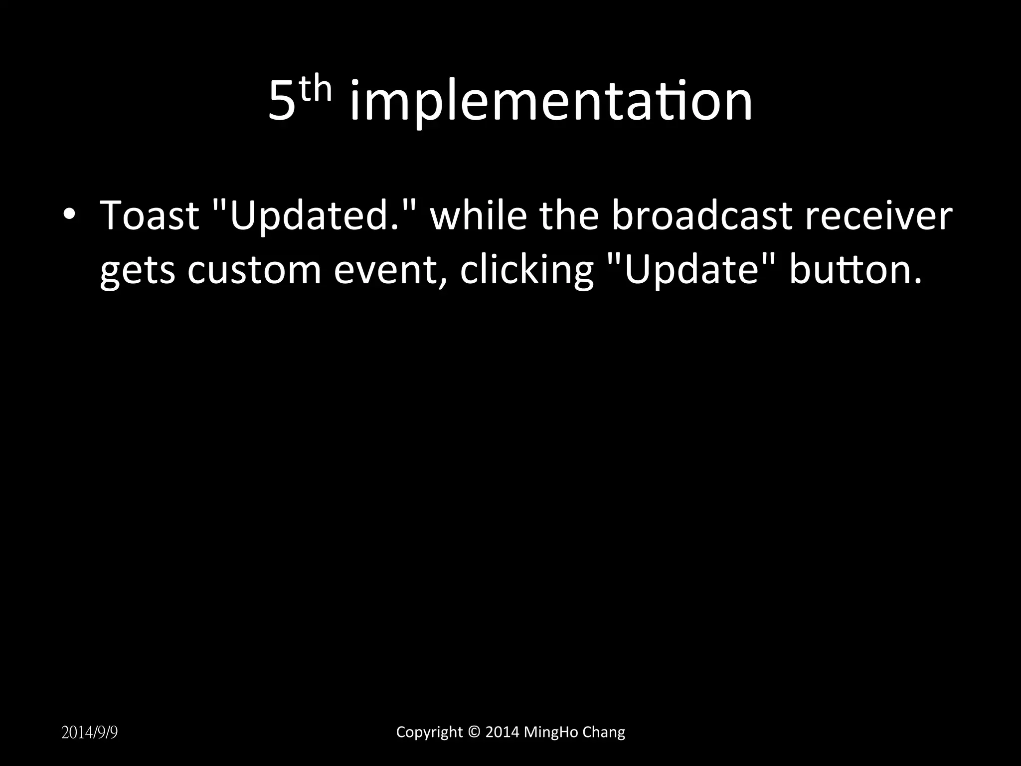 5th 
implementaUon 
• Toast 
"Updated." 
while 
the 
broadcast 
receiver 
gets 
custom 
event, 
clicking 
"Update" 
buLon. 
2014/9/9 
Copyright 
© 
2014 
MingHo 
Chang 
 