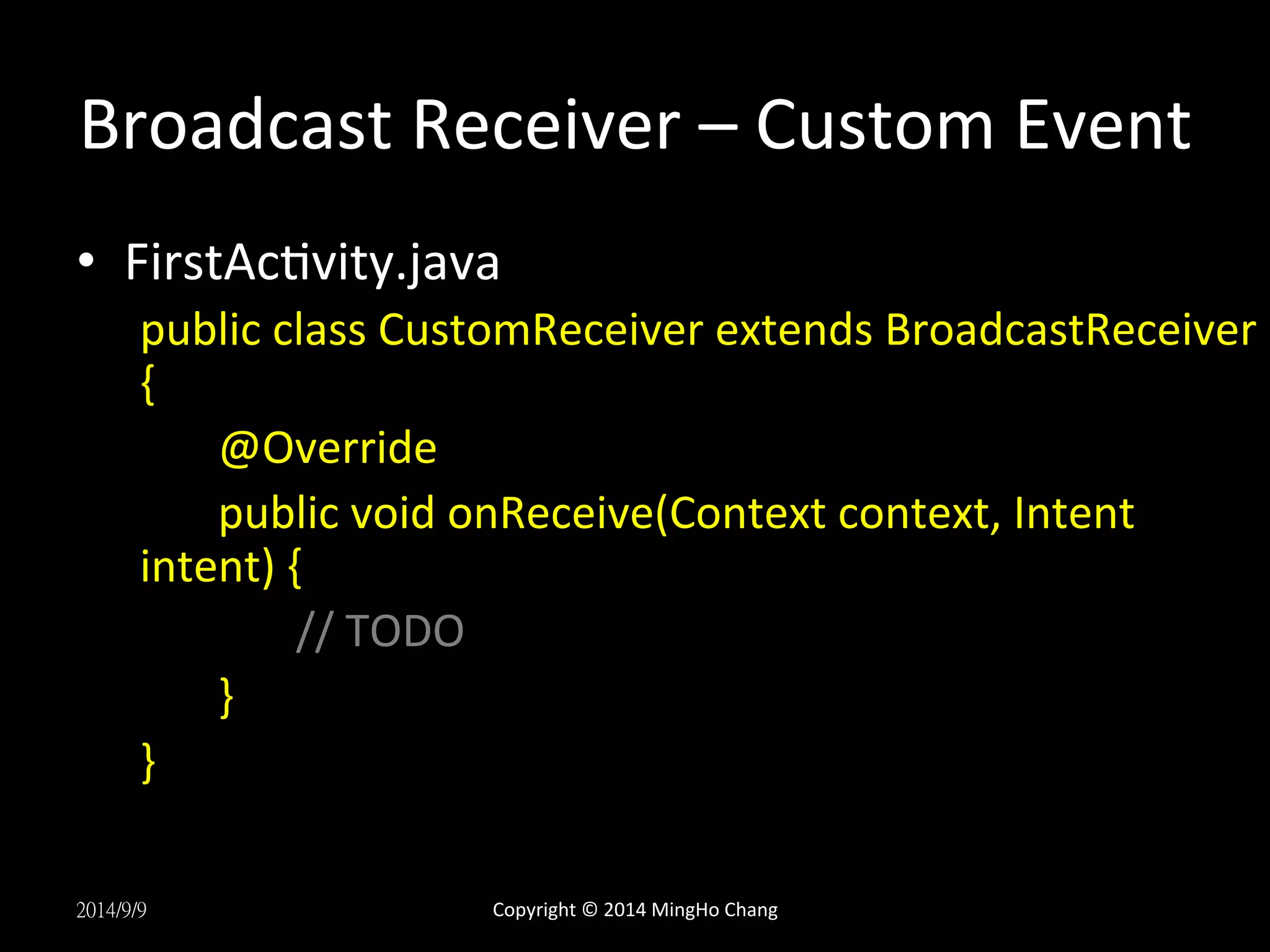 Broadcast 
Receiver 
– 
Custom 
Event 
• FirstAcUvity.java 
public 
class 
CustomReceiver 
extends 
BroadcastReceiver 
{ 
@Override 
public 
void 
onReceive(Context 
context, 
Intent 
intent) 
{ 
// 
TODO 
} 
} 
2014/9/9 
Copyright 
© 
2014 
MingHo 
Chang 
 