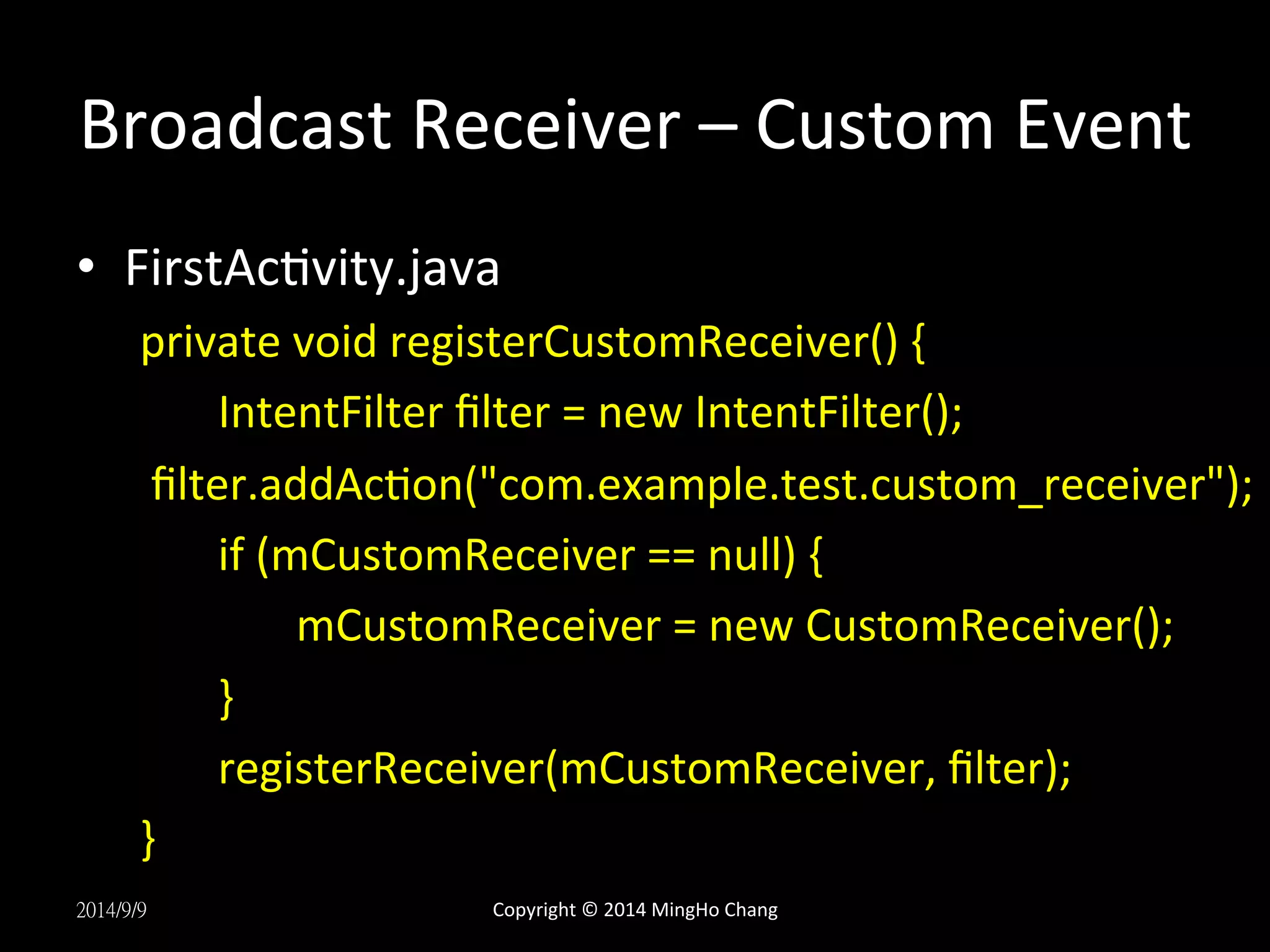 Broadcast 
Receiver 
– 
Custom 
Event 
• FirstAcUvity.java 
private 
void 
registerCustomReceiver() 
{ 
IntentFilter 
filter 
= 
new 
IntentFilter(); 
filter.addAcUon("com.example.test.custom_receiver"); 
if 
(mCustomReceiver 
== 
null) 
{ 
mCustomReceiver 
= 
new 
CustomReceiver(); 
} 
registerReceiver(mCustomReceiver, 
filter); 
} 
2014/9/9 
Copyright 
© 
2014 
MingHo 
Chang 
 