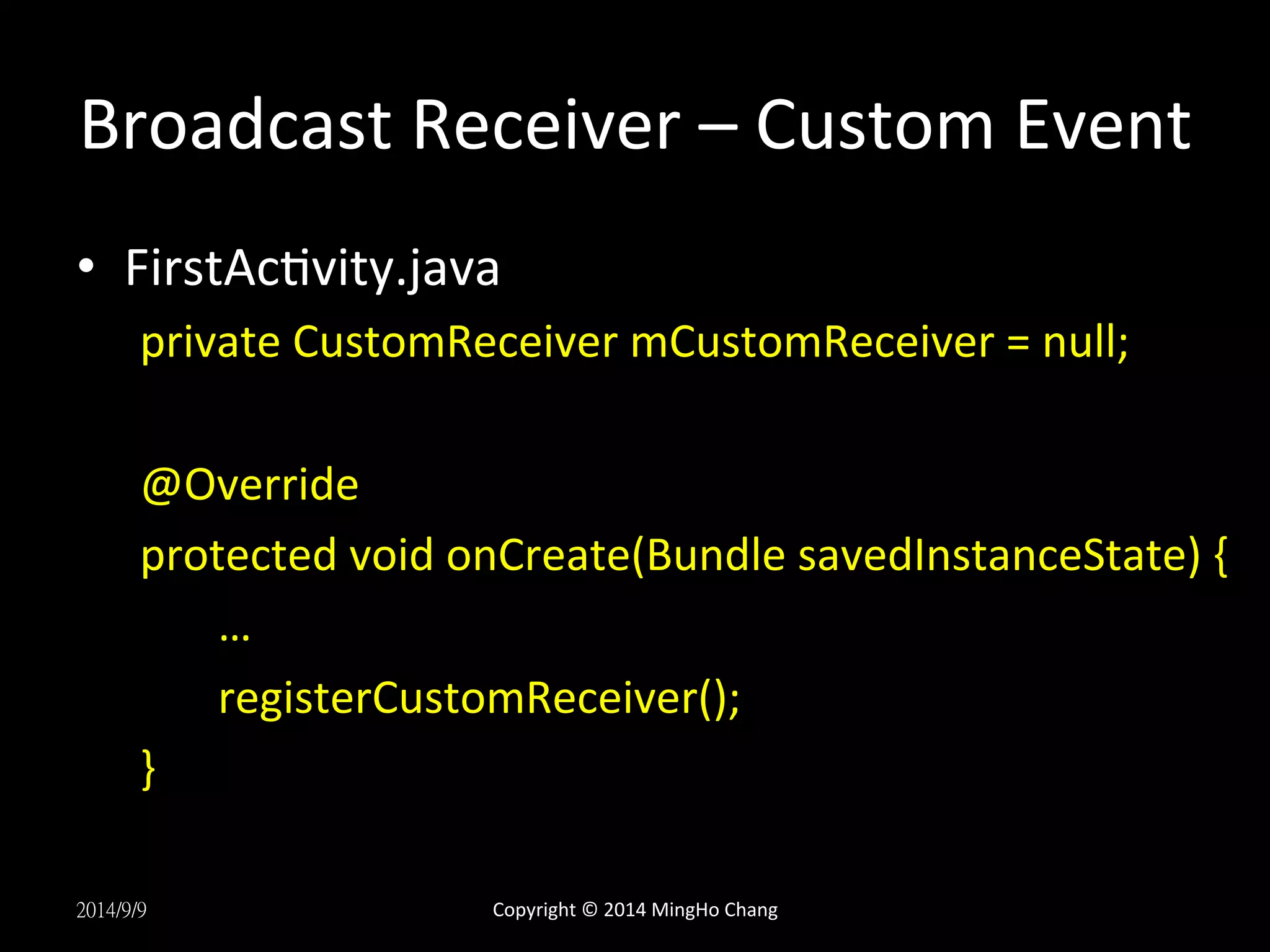 Broadcast 
Receiver 
– 
Custom 
Event 
• FirstAcUvity.java 
private 
CustomReceiver 
mCustomReceiver 
= 
null; 
@Override 
protected 
void 
onCreate(Bundle 
savedInstanceState) 
{ 
… 
registerCustomReceiver(); 
} 
2014/9/9 
Copyright 
© 
2014 
MingHo 
Chang 
 