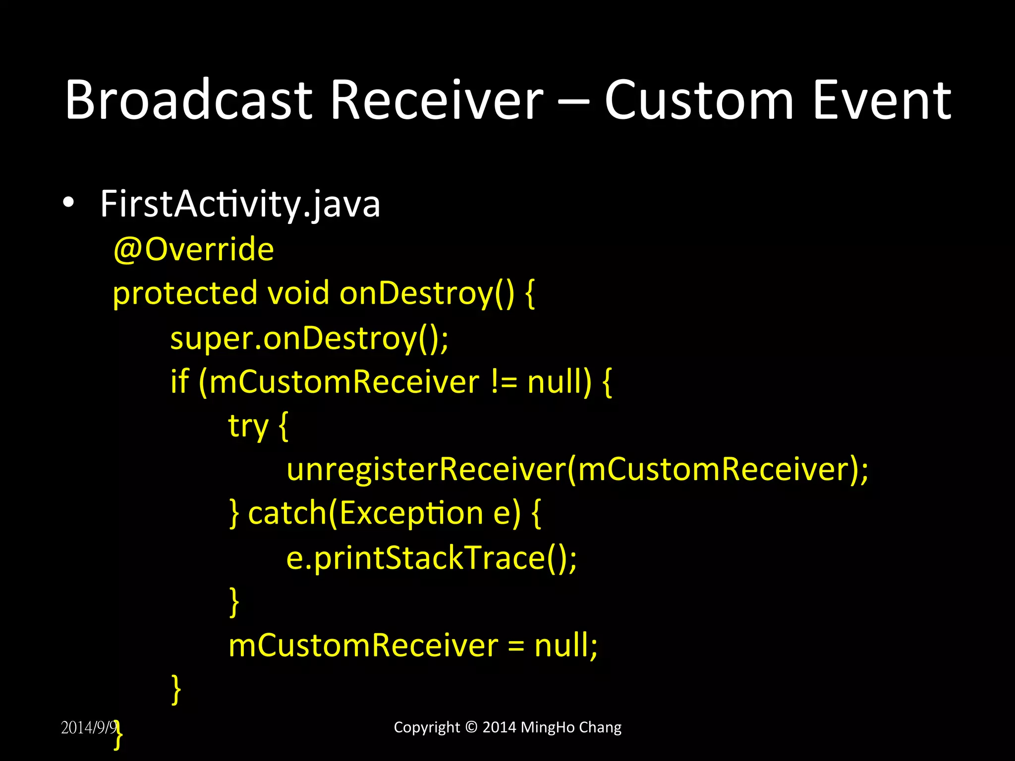 Broadcast 
Receiver 
– 
Custom 
Event 
• FirstAcUvity.java 
@Override 
protected 
void 
onDestroy() 
{ 
super.onDestroy(); 
if 
(mCustomReceiver 
!= 
null) 
{ 
try 
{ 
unregisterReceiver(mCustomReceiver); 
} 
catch(ExcepUon 
e) 
{ 
e.printStackTrace(); 
} 
mCustomReceiver 
= 
null; 
} 
2014/9/9} 
Copyright 
© 
2014 
MingHo 
Chang 
 