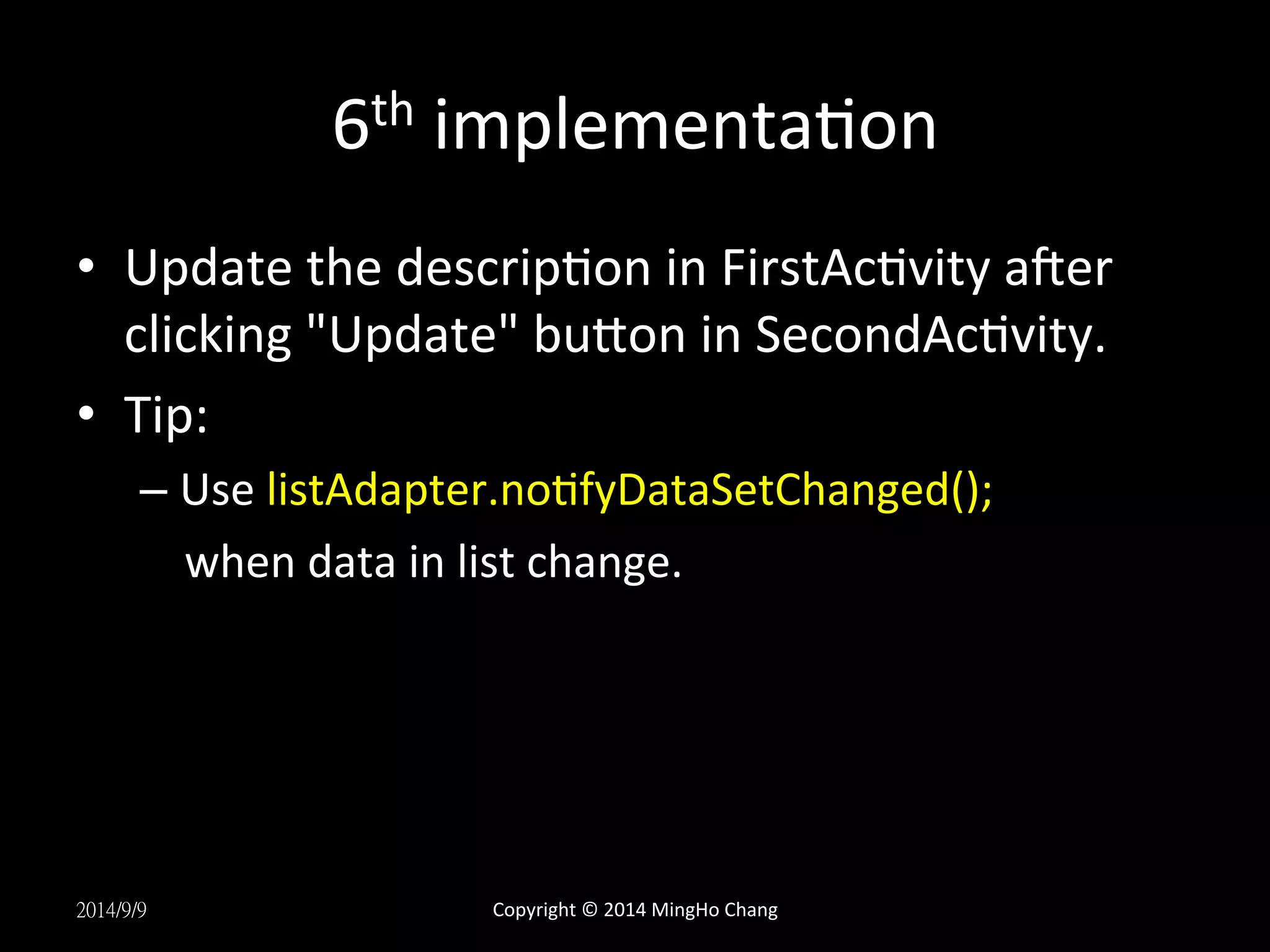 6th 
implementaUon 
• Update 
the 
descripUon 
in 
FirstAcUvity 
aqer 
clicking 
"Update" 
buLon 
in 
SecondAcUvity. 
• Tip: 
– Use 
listAdapter.noUfyDataSetChanged(); 
when 
data 
in 
list 
change. 
2014/9/9 
Copyright 
© 
2014 
MingHo 
Chang 
