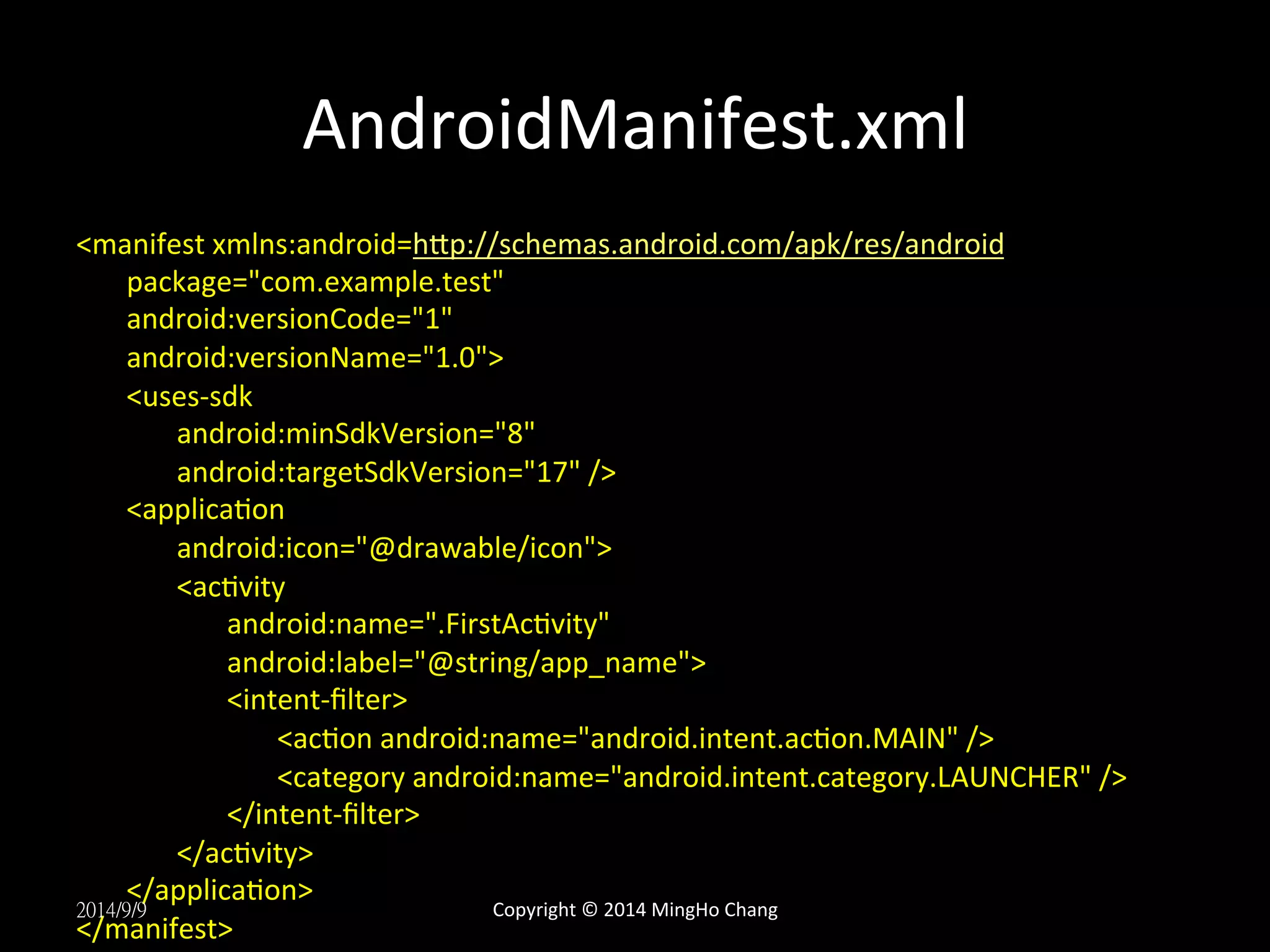 AndroidManifest.xml 
<manifest 
xmlns:android=hLp://schemas.android.com/apk/res/android 
package="com.example.test" 
android:versionCode="1" 
android:versionName="1.0"> 
<uses-­‐sdk 
android:minSdkVersion="8" 
android:targetSdkVersion="17" 
/> 
<applicaUon 
android:icon="@drawable/icon"> 
<acUvity 
android:name=".FirstAcUvity" 
android:label="@string/app_name"> 
<intent-­‐filter> 
<acUon 
android:name="android.intent.acUon.MAIN" 
/> 
<category 
android:name="android.intent.category.LAUNCHER" 
/> 
</intent-­‐filter> 
</acUvity> 
</applicaUon> 
2014/9/9 
</manifest> 
Copyright 
© 
2014 
MingHo 
Chang 
 