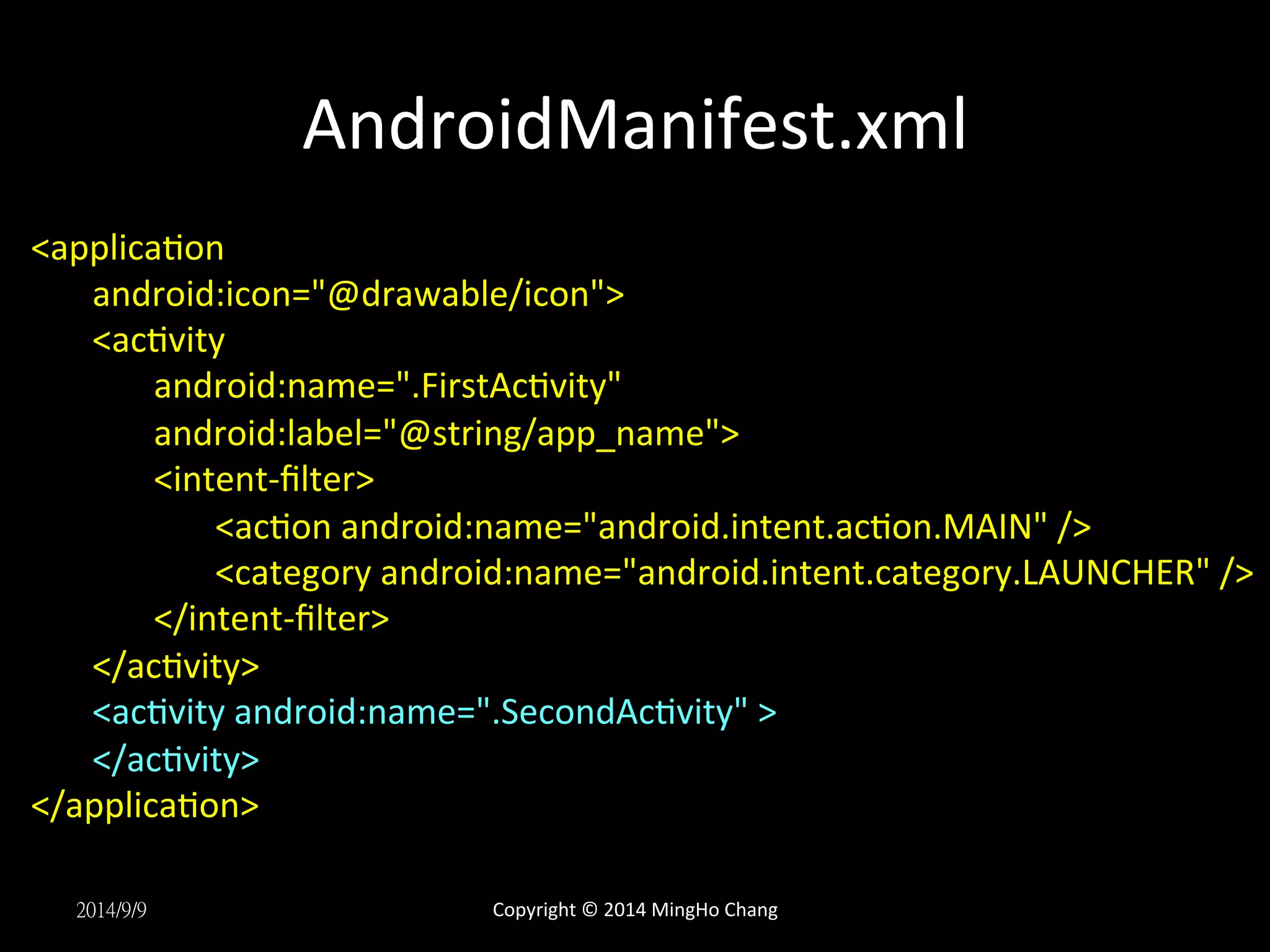 AndroidManifest.xml 
<applicaUon 
android:icon="@drawable/icon"> 
<acUvity 
android:name=".FirstAcUvity" 
android:label="@string/app_name"> 
<intent-­‐filter> 
<acUon 
android:name="android.intent.acUon.MAIN" 
/> 
<category 
android:name="android.intent.category.LAUNCHER" 
/> 
</intent-­‐filter> 
</acUvity> 
<acUvity 
android:name=".SecondAcUvity" 
> 
</acUvity> 
</applicaUon> 
2014/9/9 
Copyright 
© 
2014 
MingHo 
Chang 
 