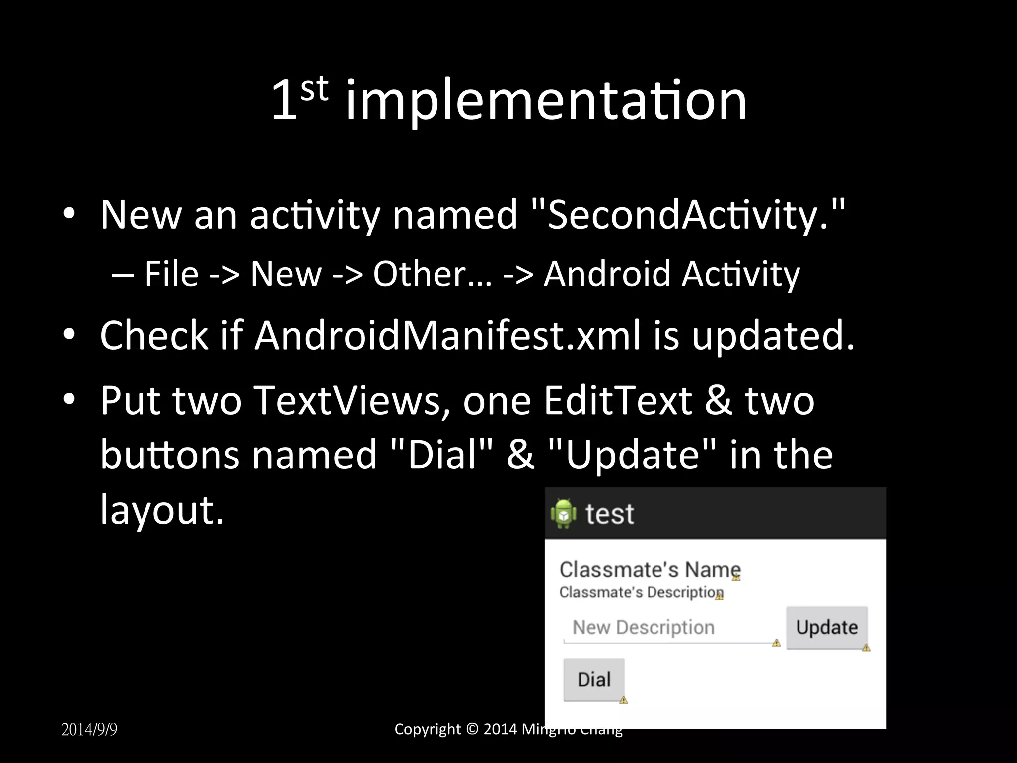 1st 
implementaUon 
• New 
an 
acUvity 
named 
"SecondAcUvity." 
– File 
-­‐> 
New 
-­‐> 
Other… 
-­‐> 
Android 
AcUvity 
• Check 
if 
AndroidManifest.xml 
is 
updated. 
• Put 
two 
TextViews, 
one 
EditText 
& 
two 
buLons 
named 
"Dial" 
& 
"Update" 
in 
the 
layout. 
2014/9/9 
Copyright 
© 
2014 
MingHo 
Chang 
 