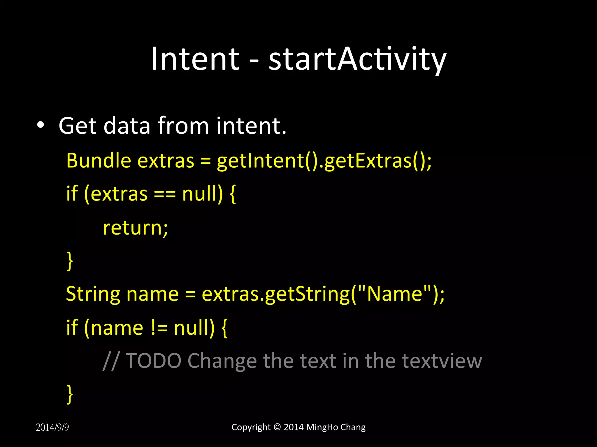 Intent 
-­‐ 
startAcUvity 
• Get 
data 
from 
intent. 
Bundle 
extras 
= 
getIntent().getExtras(); 
if 
(extras 
== 
null) 
{ 
return; 
} 
String 
name 
= 
extras.getString("Name"); 
if 
(name 
!= 
null) 
{ 
// 
TODO 
Change 
the 
text 
in 
the 
textview 
} 
2014/9/9 
Copyright 
© 
2014 
MingHo 
Chang 
 