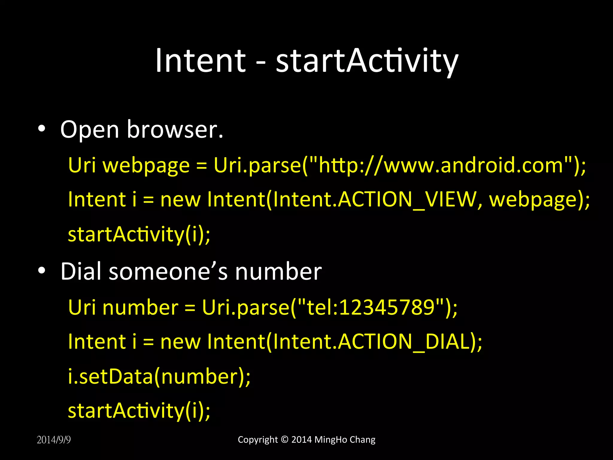 Intent 
-­‐ 
startAcUvity 
• Open 
browser. 
Uri 
webpage 
= 
Uri.parse("hLp://www.android.com"); 
Intent 
i 
= 
new 
Intent(Intent.ACTION_VIEW, 
webpage); 
startAcUvity(i); 
• Dial 
someone’s 
number 
Uri 
number 
= 
Uri.parse("tel:12345789"); 
Intent 
i 
= 
new 
Intent(Intent.ACTION_DIAL); 
i.setData(number); 
startAcUvity(i); 
2014/9/9 
Copyright 
© 
2014 
MingHo 
Chang 
 