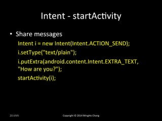 Intent 
-­‐ 
startAcUvity 
• Share 
messages 
Intent 
i 
= 
new 
Intent(Intent.ACTION_SEND); 
i.setType("text/plain"); 
i.putExtra(android.content.Intent.EXTRA_TEXT, 
"How 
are 
you?"); 
startAcUvity(i); 
2014/9/9 
Copyright 
© 
2014 
MingHo 
Chang 
 