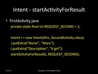 Intent 
-­‐ 
startAcUvityForResult 
• FirstAcUvity.java 
private 
staUc 
final 
int 
REQUEST_SECOND 
= 
1; 
Intent 
i 
= 
new 
Intent(this, 
SecondAcUvity.class); 
i.putExtra("Name", 
"Mary"); 
i.putExtra("DescripUon", 
"A 
girl"); 
startAcUvityForResult(i, 
REQUEST_SECOND); 
2014/9/9 
Copyright 
© 
2014 
MingHo 
Chang 
 