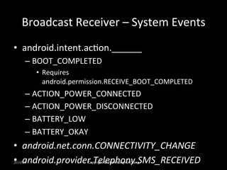 Broadcast 
Receiver 
– 
System 
Events 
• android.intent.acUon.______ 
– BOOT_COMPLETED 
• Requires 
android.permission.RECEIVE_BOOT_COMPLETED 
– ACTION_POWER_CONNECTED 
– ACTION_POWER_DISCONNECTED 
– BATTERY_LOW 
– BATTERY_OKAY 
• android.net.conn.CONNECTIVITY_CHANGE 
• android.provider.Telephony.SMS_RECEIVED 
2014/9/9 
Copyright 
© 
2014 
MingHo 
Chang 
 