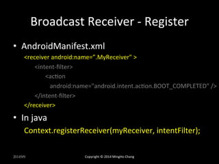 Broadcast 
Receiver 
-­‐ 
Register 
• AndroidManifest.xml 
<receiver 
android:name=”.MyReceiver" 
> 
<intent-­‐filter> 
<acUon 
android:name="android.intent.acUon.BOOT_COMPLETED" 
/> 
</intent-­‐filter> 
</receiver> 
• In 
java 
Context.registerReceiver(myReceiver, 
intentFilter); 
2014/9/9 
Copyright 
© 
2014 
MingHo 
Chang 
 