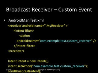 Broadcast 
Receiver 
– 
Custom 
Event 
• AndroidManifest.xml 
<receiver 
android:name=".MyReceiver" 
> 
<intent-­‐filter> 
<acUon 
android:name="com.example.test.custom_receiver" 
/> 
</intent-­‐filter> 
</receiver> 
Intent 
intent 
= 
new 
Intent(); 
intent.setAcUon("com.example.test.custom_receiver"); 
sendBroadcast(intent); 
2014/9/9 
Copyright 
© 
2014 
MingHo 
Chang 
 
