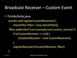 Broadcast 
Receiver 
– 
Custom 
Event 
• FirstAcUvity.java 
private 
void 
registerCustomReceiver() 
{ 
IntentFilter 
filter 
= 
new 
IntentFilter(); 
filter.addAcUon("com.example.test.custom_receiver"); 
if 
(mCustomReceiver 
== 
null) 
{ 
mCustomReceiver 
= 
new 
CustomReceiver(); 
} 
registerReceiver(mCustomReceiver, 
filter); 
} 
2014/9/9 
Copyright 
© 
2014 
MingHo 
Chang 
 