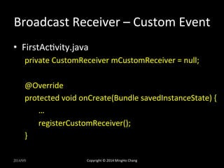 Broadcast 
Receiver 
– 
Custom 
Event 
• FirstAcUvity.java 
private 
CustomReceiver 
mCustomReceiver 
= 
null; 
@Override 
protected 
void 
onCreate(Bundle 
savedInstanceState) 
{ 
… 
registerCustomReceiver(); 
} 
2014/9/9 
Copyright 
© 
2014 
MingHo 
Chang 
 