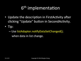6th 
implementaUon 
• Update 
the 
descripUon 
in 
FirstAcUvity 
aqer 
clicking 
"Update" 
buLon 
in 
SecondAcUvity. 
• Tip: 
– Use 
listAdapter.noUfyDataSetChanged(); 
when 
data 
in 
list 
change. 
2014/9/9 
Copyright 
© 
2014 
MingHo 
Chang 
