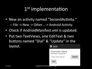 1st 
implementaUon 
• New 
an 
acUvity 
named 
"SecondAcUvity." 
– File 
-­‐> 
New 
-­‐> 
Other… 
-­‐> 
Android 
AcUvity 
• Check 
if 
AndroidManifest.xml 
is 
updated. 
• Put 
two 
TextViews, 
one 
EditText 
& 
two 
buLons 
named 
"Dial" 
& 
"Update" 
in 
the 
layout. 
2014/9/9 
Copyright 
© 
2014 
MingHo 
Chang 
 