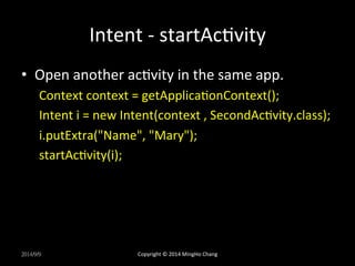 Intent 
-­‐ 
startAcUvity 
• Open 
another 
acUvity 
in 
the 
same 
app. 
Context 
context 
= 
getApplicaUonContext(); 
Intent 
i 
= 
new 
Intent(context 
, 
SecondAcUvity.class); 
i.putExtra("Name", 
"Mary"); 
startAcUvity(i); 
2014/9/9 
Copyright 
© 
2014 
MingHo 
Chang 
 