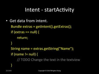 Intent 
-­‐ 
startAcUvity 
• Get 
data 
from 
intent. 
Bundle 
extras 
= 
getIntent().getExtras(); 
if 
(extras 
== 
null) 
{ 
return; 
} 
String 
name 
= 
extras.getString("Name"); 
if 
(name 
!= 
null) 
{ 
// 
TODO 
Change 
the 
text 
in 
the 
textview 
} 
2014/9/9 
Copyright 
© 
2014 
MingHo 
Chang 
 