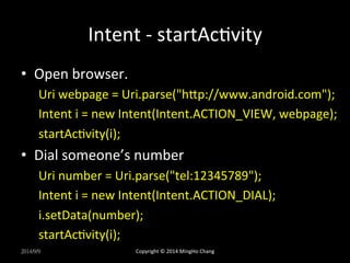 Intent 
-­‐ 
startAcUvity 
• Open 
browser. 
Uri 
webpage 
= 
Uri.parse("hLp://www.android.com"); 
Intent 
i 
= 
new 
Intent(Intent.ACTION_VIEW, 
webpage); 
startAcUvity(i); 
• Dial 
someone’s 
number 
Uri 
number 
= 
Uri.parse("tel:12345789"); 
Intent 
i 
= 
new 
Intent(Intent.ACTION_DIAL); 
i.setData(number); 
startAcUvity(i); 
2014/9/9 
Copyright 
© 
2014 
MingHo 
Chang 
 