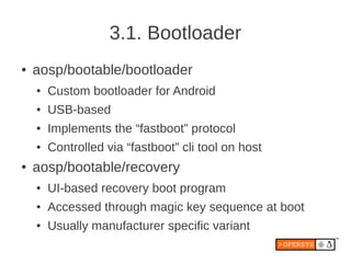 3.1. Bootloader
●   aosp/bootable/bootloader
    ●   Custom bootloader for Android
    ●   USB-based
    ●   Implements the “fastboot” protocol
    ●   Controlled via “fastboot” cli tool on host
●   aosp/bootable/recovery
    ●   UI-based recovery boot program
    ●   Accessed through magic key sequence at boot
    ●   Usually manufacturer specific variant
 