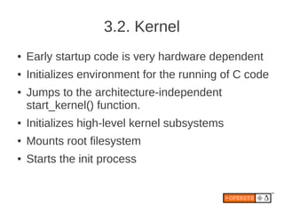 3.2. Kernel
●   Early startup code is very hardware dependent
●   Initializes environment for the running of C code
●   Jumps to the architecture-independent
    start_kernel() function.
●   Initializes high-level kernel subsystems
●   Mounts root filesystem
●   Starts the init process
 