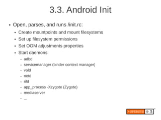 3.3. Android Init
●   Open, parses, and runs /init.rc:
    ●   Create mountpoints and mount filesystems
    ●   Set up filesystem permissions
    ●   Set OOM adjustments properties
    ●   Start daemons:
        –   adbd
        –   servicemanager (binder context manager)
        –   vold
        –   netd
        –   rild
        –   app_process -Xzygote (Zygote)
        –   mediaserver
        –   ...
 
