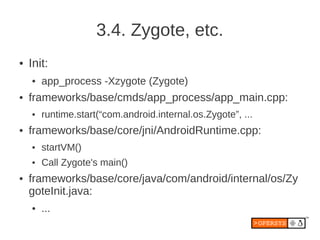 3.4. Zygote, etc.
●   Init:
    ●   app_process -Xzygote (Zygote)
●   frameworks/base/cmds/app_process/app_main.cpp:
    ●   runtime.start(“com.android.internal.os.Zygote”, ...
●   frameworks/base/core/jni/AndroidRuntime.cpp:
    ●   startVM()
    ●   Call Zygote's main()
●   frameworks/base/core/java/com/android/internal/os/Zy
    goteInit.java:
    ●   ...
 