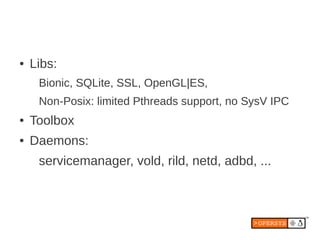 ●   Libs:
     Bionic, SQLite, SSL, OpenGL|ES,
     Non-Posix: limited Pthreads support, no SysV IPC
●   Toolbox
●   Daemons:
     servicemanager, vold, rild, netd, adbd, ...
 