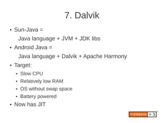 7. Dalvik
●   Sun-Java =
        Java language + JVM + JDK libs
●   Android Java =
        Java language + Dalvik + Apache Harmony
●   Target:
    ●   Slow CPU
    ●   Relatively low RAM
    ●   OS without swap space
    ●   Battery powered
●   Now has JIT
 