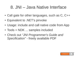 8. JNI – Java Native Interface
●   Call gate for other languages, such as C, C++
●   Equivalent to .NET's pinvoke
●   Usage: include and call native code from App
●   Tools = NDK ... samples included
●   Check out “JNI Programmer's Guide and
    Specification” - freely available PDF
 