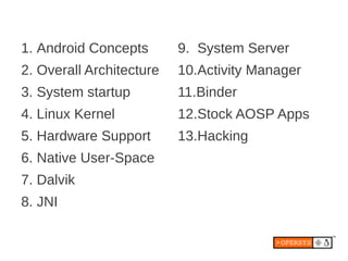 1. Android Concepts       9. System Server
2. Overall Architecture   10.Activity Manager
3. System startup         11.Binder
4. Linux Kernel           12.Stock AOSP Apps
5. Hardware Support       13.Hacking
6. Native User-Space
7. Dalvik
8. JNI
 
