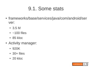 9.1. Some stats
●   frameworks/base/services/java/com/android/ser
    ver:
    ●   3.5 M
    ●   ~100 files
    ●   85 kloc
●   Activity manager:
    ●   920K
    ●   30+ files
    ●   20 kloc
 