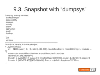 9.3. Snapshot with “dumpsys”
Currently running services:
  SurfaceFlinger
  accessibility
  account
  activity
  alarm
  appwidget
  audio
  backup
...
  wifi
  window
-------------------------------------------------------------------------------
DUMP OF SERVICE SurfaceFlinger:
+ Layer 0x396b90
     z= 21000, pos=( 0, 0), size=( 480, 800), needsBlending=1, needsDithering=1, invalidat ...
0]
     name=com.android.launcher/com.android.launcher2.Launcher
     client=0x391e48, identity=6
     [ head= 1, available= 2, queued= 0 ] reallocMask=00000000, inUse=-1, identity=6, status=0
     format= 1, [480x800:480] [480x800:480], freezeLock=0x0, dq-q-time=53756 us
...
 