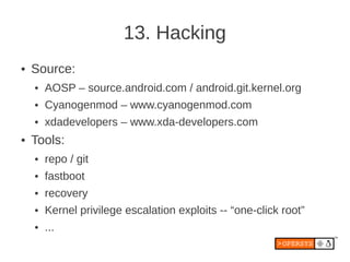 13. Hacking
●   Source:
    ●   AOSP – source.android.com / android.git.kernel.org
    ●   Cyanogenmod – www.cyanogenmod.com
    ●   xdadevelopers – www.xda-developers.com
●   Tools:
    ●   repo / git
    ●   fastboot
    ●   recovery
    ●   Kernel privilege escalation exploits -- “one-click root”
    ●   ...
 