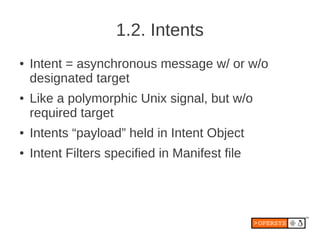 1.2. Intents
●   Intent = asynchronous message w/ or w/o
    designated target
●   Like a polymorphic Unix signal, but w/o
    required target
●   Intents “payload” held in Intent Object
●   Intent Filters specified in Manifest file
 