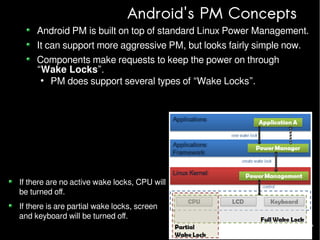 Android's PM Concepts

Android PM is built on top of standard Linux Power Management.
It can support more aggressive PM, but looks fairly simple now.
Components make requests to keep the power on through
“Wake Locks”.
●
PM does support several types of “Wake Locks”.

If there are no active wake locks, CPU will
be turned off.
If there is are partial wake locks, screen
and keyboard will be turned off.

 