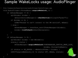 Sample WakeLocks usage: AudioFlinger
•

File frameworks/base/services/audioflinger/AudioFlinger.cpp

void AudioFlinger::ThreadBase::acquireWakeLock_l() {
if (mPowerManager == 0) {
sp<IBinder> binder =
defaultServiceManager()->checkService(String16("power"));
if (binder == 0) {
LOGW("Thread %s can't connect to the PM service", mName);
} else {
mPowerManager = interface_cast<IPowerManager>(binder);
binder->linkToDeath(mDeathRecipient);
}
}
if (mPowerManager != 0) {
sp<IBinder> binder = new BBinder();
status_t status =
mPowerManager->acquireWakeLock(POWERMANAGER_PARTIAL_WAKE_LOCK,
binder, String16(mName));
if (status == NO_ERROR) { mWakeLockToken = binder; }
LOGV("acquireWakeLock_l() %s status %d", mName, status);
}
}

 