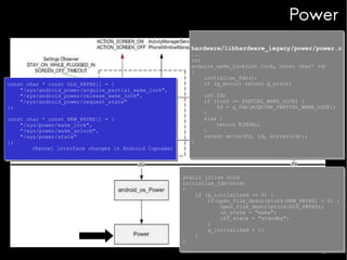 Power
hardware/libhardware_legacy/power/power.c
hardware/libhardware_legacy/power/power.c

const char * const OLD_PATHS[] = {
const char * const OLD_PATHS[] = {
"/sys/android_power/acquire_partial_wake_lock",
"/sys/android_power/acquire_partial_wake_lock",
"/sys/android_power/release_wake_lock",
"/sys/android_power/release_wake_lock",
"/sys/android_power/request_state"
"/sys/android_power/request_state"
};
};
const char * const NEW_PATHS[] = {
const char * const NEW_PATHS[] = {
"/sys/power/wake_lock",
"/sys/power/wake_lock",
"/sys/power/wake_unlock",
"/sys/power/wake_unlock",
"/sys/power/state"
"/sys/power/state"
};
};
(Kernel interface changes in Android Cupcake)
(Kernel interface changes in Android Cupcake)

...
...
int
int
acquire_wake_lock(int lock, const char* id)
acquire_wake_lock(int lock, const char* id)
{
{
initialize_fds();
initialize_fds();
if (g_error) return g_error;
if (g_error) return g_error;

}
}

int fd;
int fd;
if (lock == PARTIAL_WAKE_LOCK) {
if (lock == PARTIAL_WAKE_LOCK) {
fd = g_fds[ACQUIRE_PARTIAL_WAKE_LOCK];
fd = g_fds[ACQUIRE_PARTIAL_WAKE_LOCK];
}
}
else {
else {
return EINVAL;
return EINVAL;
}
}
return write(fd, id, strlen(id));
return write(fd, id, strlen(id));

static inline void
static inline void
initialize_fds(void)
initialize_fds(void)
{
{
if (g_initialized == 0) {
if (g_initialized == 0) {
if(open_file_descriptors(NEW_PATHS) < 0) {
if(open_file_descriptors(NEW_PATHS) < 0) {
open_file_descriptors(OLD_PATHS);
open_file_descriptors(OLD_PATHS);
on_state = "wake";
on_state = "wake";
off_state = "standby";
off_state = "standby";
}
}
g_initialized = 1;
g_initialized = 1;
}
}
}
}

 