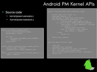 Android PM Kernel APIs
Source code
●

kernel/power/userwake.c

●

/kernel/power/wakelock.c

static int power_suspend_late(
static int power_suspend_late(
struct platform_device *pdev,
struct platform_device *pdev,
pm_message_t state)
pm_message_t state)
{
{
int ret =
int ret =
has_wake_lock(WAKE_LOCK_SUSPEND) ?
has_wake_lock(WAKE_LOCK_SUSPEND) ?
-EAGAIN : 0;
-EAGAIN : 0;
return ret;
return ret;
}
}
static struct platform_driver power_driver = {
static struct platform_driver power_driver = {
.driver.name = "power",
.driver.name = "power",
.suspend_late = power_suspend_late,
.suspend_late = power_suspend_late,
};
};
static struct platform_device power_device = {
static struct platform_device power_device = {
.name = "power",
.name = "power",
};
};

static long has_wake_lock_locked(int type)
static long has_wake_lock_locked(int type)
{
{
struct wake_lock *lock, *n;
struct wake_lock *lock, *n;
long max_timeout = 0;
long max_timeout = 0;
BUG_ON(type >= WAKE_LOCK_TYPE_COUNT);
BUG_ON(type >= WAKE_LOCK_TYPE_COUNT);
list_for_each_entry_safe(lock, n,
list_for_each_entry_safe(lock, n,
&active_wake_locks[type], link) {
&active_wake_locks[type], link) {
if (lock->flags & WAKE_LOCK_AUTO_EXPIRE) {
if (lock->flags & WAKE_LOCK_AUTO_EXPIRE) {
long timeout = lock->expires - jiffies;
long timeout = lock->expires - jiffies;
if (timeout <= 0)
if (timeout <= 0)
expire_wake_lock(lock);
expire_wake_lock(lock);
else if (timeout > max_timeout)
else if (timeout > max_timeout)
max_timeout = timeout;
max_timeout = timeout;
} else
} else
return -1;
return -1;
}
}
return max_timeout;
return max_timeout;
}
}
long has_wake_lock(int type)
long has_wake_lock(int type)
{
{
long ret;
long ret;
unsigned long irqflags;
unsigned long irqflags;
spin_lock_irqsave(&list_lock, irqflags);
spin_lock_irqsave(&list_lock, irqflags);
ret = has_wake_lock_locked(type);
ret = has_wake_lock_locked(type);
spin_unlock_irqrestore(&list_lock, irqflags);
spin_unlock_irqrestore(&list_lock, irqflags);
return ret;
return ret;
}
}

 