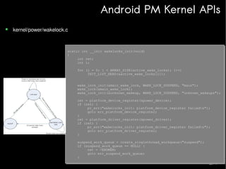 Android PM Kernel APIs
kernel/power/wakelock.c

static int __init wakelocks_init(void)
static int __init wakelocks_init(void)
{
{
int ret;
int ret;
int i;
int i;
for (i = 0; i < ARRAY_SIZE(active_wake_locks); i++)
for (i = 0; i < ARRAY_SIZE(active_wake_locks); i++)
INIT_LIST_HEAD(&active_wake_locks[i]);
INIT_LIST_HEAD(&active_wake_locks[i]);
wake_lock_init(&main_wake_lock, WAKE_LOCK_SUSPEND, "main");
wake_lock_init(&main_wake_lock, WAKE_LOCK_SUSPEND, "main");
wake_lock(&main_wake_lock);
wake_lock(&main_wake_lock);
wake_lock_init(&unknown_wakeup, WAKE_LOCK_SUSPEND, "unknown_wakeups");
wake_lock_init(&unknown_wakeup, WAKE_LOCK_SUSPEND, "unknown_wakeups");
ret = platform_device_register(&power_device);
ret = platform_device_register(&power_device);
if (ret) {
if (ret) {
pr_err("wakelocks_init: platform_device_register failedn");
pr_err("wakelocks_init: platform_device_register failedn");
goto err_platform_device_register;
goto err_platform_device_register;
}
}
ret = platform_driver_register(&power_driver);
ret = platform_driver_register(&power_driver);
if (ret) {
if (ret) {
pr_err("wakelocks_init: platform_driver_register failedn");
pr_err("wakelocks_init: platform_driver_register failedn");
goto err_platform_driver_register;
goto err_platform_driver_register;
}
}
suspend_work_queue = create_singlethread_workqueue("suspend");
suspend_work_queue = create_singlethread_workqueue("suspend");
if (suspend_work_queue == NULL) {
if (suspend_work_queue == NULL) {
ret = -ENOMEM;
ret = -ENOMEM;
goto err_suspend_work_queue;
goto err_suspend_work_queue;
}
}

 