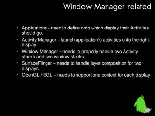 Window Manager related
• Applications - need to define onto which display their Activities
should go.
• Activity Manager – launch application’s activities onto the right
display.
• Window Manager – needs to properly handle two Activity
stacks and two window stacks
• SurfaceFlinger – needs to handle layer composition for two
displays.
• OpenGL / EGL – needs to support one context for each display

 