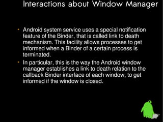 Interactions about Window Manager
• Android system service uses a special notification
feature of the Binder, that is called link to death
mechanism. This facility allows processes to get
informed when a Binder of a certain process is
terminated.
• In particular, this is the way the Android window
manager establishes a link to death relation to the
callback Binder interface of each window, to get
informed if the window is closed.

 