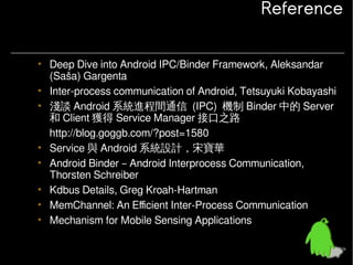 Reference
• Deep Dive into Android IPC/Binder Framework, Aleksandar
(Saša) Gargenta
• Inter-process communication of Android, Tetsuyuki Kobayashi
• 淺談 Android 系統進程間通信 (IPC) 機制 Binder 中的 Server
和 Client 獲得 Service Manager 接口之路
http://blog.goggb.com/?post=1580
• Service 與 Android 系統設計，宋寶華
• Android Binder – Android Interprocess Communication,
Thorsten Schreiber
• Kdbus Details, Greg Kroah-Hartman
• MemChannel: An Efficient Inter-Process Communication
• Mechanism for Mobile Sensing Applications

 