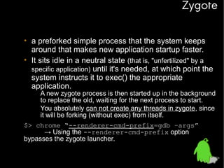 Zygote
• a preforked simple process that the system keeps
around that makes new application startup faster.
• It sits idle in a neutral state (that is, "unfertilized" by a
specific application) until it's needed, at which point the
system instructs it to exec() the appropriate
application.

– A new zygote process is then started up in the background
to replace the old, waiting for the next process to start.
– You absolutely can not create any threads in zygote, since
it will be forking (without exec) from itself.

$> chrome “--renderer-cmd-prefix=gdb –args”
→ Using the --renderer-cmd-prefix option
bypasses the zygote launcher.

 