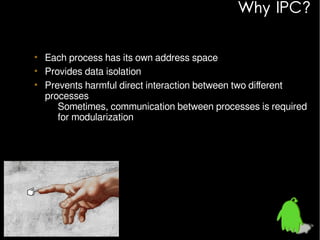 Why IPC?
• Each process has its own address space
• Provides data isolation
• Prevents harmful direct interaction between two different
processes
– Sometimes, communication between processes is required
for modularization

 