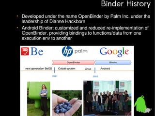 Binder History
• Developed under the name OpenBinder by Palm Inc. under the
leadership of Dianne Hackborn
• Android Binder: customized and reduced re-implementation of
OpenBinder, providing bindings to functions/data from one
execution env to another

 