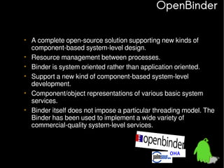 OpenBinder
• A complete open-source solution supporting new kinds of
component-based system-level design.
• Resource management between processes.
• Binder is system oriented rather than application oriented.
• Support a new kind of component-based system-level
development.
• Component/object representations of various basic system
services.
• Binder itself does not impose a particular threading model. The
Binder has been used to implement a wide variety of
commercial-quality system-level services.

OHA

 