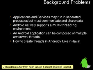 Background Problems
• Applications and Services may run in separated
processes but must communicate and share data
• Android natively supports a multi-threading
environment.
• An Android application can be composed of multiple
concurrent threads.
• How to create threads in Android? Like in Java!

D-Bus does suffer from such issues if socket backend is used.
D-Bus does suffer from such issues if socket backend is used.

 