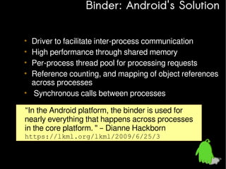 Binder: Android's Solution
•
•
•
•

Driver to facilitate inter-process communication
High performance through shared memory
Per-process thread pool for processing requests
Reference counting, and mapping of object references
across processes
• Synchronous calls between processes
“In the Android platform, the binder is used for
nearly everything that happens across processes
in the core platform. " – Dianne Hackborn
https://lkml.org/lkml/2009/6/25/3

 