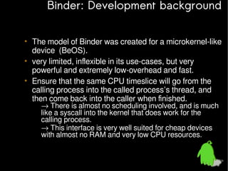 Binder: Development background
• The model of Binder was created for a microkernel-like
device (BeOS).
• very limited, inflexible in its use-cases, but very
powerful and extremely low-overhead and fast.
• Ensure that the same CPU timeslice will go from the
calling process into the called process’s thread, and
then come back into the caller when finished.
– → There is almost no scheduling involved, and is much
like a syscall into the kernel that does work for the
calling process.
– → This interface is very well suited for cheap devices
with almost no RAM and very low CPU resources.

 